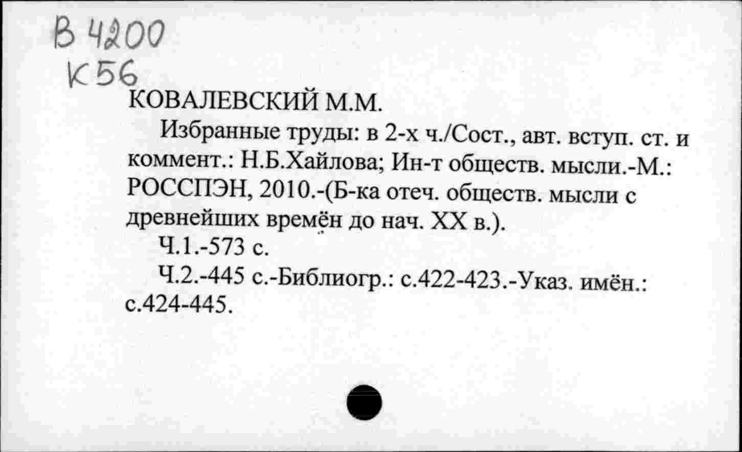 ﻿е> члоо
К 56
КОВАЛЕВСКИЙ М.М.
Избранные труды: в 2-х ч./Сост., авт. вступ. ст. и коммент.: Н.Б.Хайлова; Ин-т обществ. мысли.-М.: РОССПЭН, 2010.-(Б-ка отеч. обществ. мысли с древнейших времён до нач. XX в.).
4.1.	-573 с.
4.2.	-445 с.-Библиогр.: с.422-423.-Указ. имён.: с.424-445.